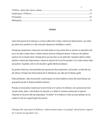3
TVSH-ja , tatimi mbi vlerwn e shtuar..................................................................................................32
Funksionimi i TVSH-sw......................................................................................................................33
Pwrfundimi..........................................................................................................................................34
Bibliografia..........................................................................................................................................35



                                                                       HYRJA




Gjate këtij punimi do të mësojm se si kemi ardhur deri te futja e tatimit per funksionimin e nje shteti
per qfarë arsye perdoret ai si dhe cilat janë shkaqet per mbledhjen e tatimit.

Prandaj per perpunimin e kësaj teme më është dashur te lexoj shum libra te autorëve te ndryshëm mbi
ate se me qfar te drejte shteti e arkëton tatimin kush jan obliguesit tatimor si dhe per cilat qëllime
perdoret më së shumti tatimi. Prandaj për të qen një shtet sa më stabil dhe i fuqishem duhet te bëhet
arkëtimi i tatimit për funksionimin e shtetit ne mënyrë më të mir.Pra pushteti i cili vendos tatime është
një pushtet i fuqishëm, mbi të cilin bazohet e gjithë fabrika kombetare.

Ky pushtet është kaq i domosdoshëm për egzistencën dhe kosperitetin e një kombi, sa është dhe ajri
për njëriun. Prandaj nuk është pushteti për të shkatërruar, por edhe për të mbajtur gjallë.

Edhe politikanët, edhe ekonomistët e kanë kuptuar me kohë rëndësine tatimit dhe kanë kërkuar një
grup parimesh për të drejtuar politikën tatimore.

Prandaj sot ekonomiksi modern per tiu ikur formave të vjetrave të arkëtimit, merr parasysh një teori
më pak cinike, duke e vënë theksin në mënyrën se si duhet të vendosen tatimet për të siguruar
efiqensën në ekonomi dhe një shpërndarje ”të drehtë” të të ardhurave. Këto pra janë qështjet më me
rendësi të cilat do ti gjejmë gjatë këti punimi.




Përpiquni dhe sajoni qfarë të dëshironi, vendosni tatimet tuaja si t’ju pëlqejë, sido që të jetë, tregtarët
do t’i zbresin ato nga fitimi i tyre.
 