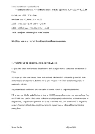 Tatimet me vështrim të veqantë në Kosovë
     Te ardhurat e tatuara = Te ardhurat bruto- zbitjet e lejueshme. 6,456-322.80= 6,133.20

0 – 960 euro = 960 x 0 % = 0.00

960-3,000 euro = 2,040 x 5 % = 102.00

3,000 – 5,400 euro = 2,400 x 10 % = 240.00

5,400 – 6,133.20 euro = 733.20 x 20 % = 146.64

Totali i obligimit tatimor vjetor = 488.64 euro



Kjo ishte e tera se sa i perket llogaritjes se te ardhurave personale.




11. TATIMI NE TE ARDHURAT E KORPORATAVE

Se qfar eshte tatimi ne te ardhurat e korporatave dhe cilat jane risit ne krahesimin me Tatimin ne
Fitim.

Siq tregon pra edhe emri tatimit, tatimi ne te ardhurat e korporatave eshte tatim qe zbatohet ne te
ardhurat reale te korporatave . Si kriter per te qene obligues i keti tatimi eshte forma juridike e
organizates afariste.

Me pare tatimi ne fitimi eshte aplikuar vetem ne fitimin e tatuar te korporatave te medha.

Psh te atyre me shkalle qarkullimi me te larte se 100,000 euro ose korporatave me asete qe kane vlere
mbi 50.000 euro , prej te cilave eshte kerkuar te perpilojne pasqyrat financiare, ne baz te skemes se
me parshme ,, korporatat me qarkullim me te ulet se 100,000 euro , nuk eshte dashur te pergadisin
pasqyra financiare dhe ato i jan nenshtruar tatimit te paragjykuar qe edhte aplikuar ne fitimin e
paragjykuar.




Nehat Duraku                                                               dhjetor 2008
 