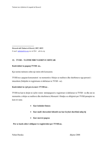 Tatimet me vështrim të veqantë në Kosovë




__________________________
Doracak mbi Tatimet në Kosovë, 2007, MEF.
E-mail: info@atk-ks.org ose në Ëeb: atk-ks.org




12. TVSH – TATIMI MBI VLEREN E SHTUAR

Kush duhet ta paguaj TVSH- ne..

Kjo norme tatimore eshte nje tatim mbi konsumin.

TVSH-ne e paguan konsumatori ne momentin e blerjes se mallrave dhe sherbimeve nga personi i
tatueshem (Subjekte te regjistruara si deklarues te TVSH –se).

Kush duhet ta vjel pra ta merr TVSH-ne .

TVSH-ne kan te drejte ta vjelin vetem tatimpaguesit e regjistruar si deklarues te TVSH –se dhe ate ne
momentin e shitjes se mallrave dhe sherbimeve.Momenti i llindjes se obligimit per TVSH paraqitet ne
keto tri raste.

                         •   Kur leshohet fatura


                         •   Kur mali i dorezohet klientit ose kur kryhet sherbimi ndaj tij


                         •   Kur merret pagesa

 Por se kush eshte i obliguar te regjistrohet per TVSH-ne.




Nehat Duraku                                                            dhjetor 2008
 