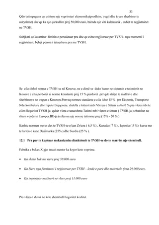 33
Qdo tatimpagues qe ushtron nje veprimtari ekonomike(prodhim, tregti dhe kryen sherbime te
ndryshme) dhe qe ka nje qarkullim prej 50,000 euro, brenda nje viti kalendarik , duhet te regjistrohet
ne TVSH.

Subjketi qe ka arritur limitin e percaktuar pra dhe qe eshte regjistruar per TVSH , nga momenti i
regjistrimit, behet person i tatueshem pra me TVSH.




Se cilat është norma e TVSH-se në Kosove, ne e dimë se duke bazur ne sistemin e tatimimit ne
Kosove e cila perdoret si norme konstante prej 15 % perdoret për qdo shitje te mallrave dhe
sherbimeve ne tregun e Kosoves.Perveq normes standarte e cila ishte 15 % per Eksporte, Transporte
Nderkombetare dhe Inpute Bujqesore, shaklla e tatimit mbi Vleren e Shtuar eshte 0 % pra vlera mbi te
cilen llogaritet TVSH-ja quhet vlera e tatueshme.Tatimi mbi vleren e shtuar ( TVSH-ja ) zbatohet ne
shum vende te Evropes.BE-ja (referom nje norme tatimore prej (15% - 20 %.)

Keshtu normen me te ulet te TVSH-se e kan Zvicra ( 6,5 %) , Kanada ( 7 %) , Japonia ( 5 %) kurse me
te larten e kane Danimarka (25% ) dhe Suedia (25 % ).

12.1 Pra per te kuptuar mekanizmin efunksionit te TVSH-se do te marrim nje shembull.

Fabrika e bukes X gjat muait nentor ka kryer keto veprime.

•   Ka shitur buk me vlere prej 50.000 euro


•   Ka blere nga furnizuesi I regjistruar per TVSH – lende e pare dhe materiale tjera 29.000 euro.


•   Ka importuar makineri ne vlere prej 11.000 euro




Pra vlera e shitur ne kete shembull llogaritet keshtut.
 