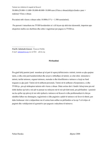 Tatimet me vështrim të veqantë në Kosovë
50.000-(29.000+11.000=50.000-40.000=10.000 euro (Vlera e shtuar(shitja)-(lenda e pare +
makina)=Vlera e shtuar.

Pra tatimi mbi vleren e shtuar eshte 10.000x15 % = 1.500 euro(tatimi).

Pra personi i tatueshem me TVSH kosiderohet ai i cili kryen nje aktivitet ekonomik, importon apo
eksporton mallra ose sherbime dhe eshte i regjistruar per pagese te TVSH-se.




___________________________
Prof.Dr. Sabahudin Komoni. Financat Publike
E-mail: info@atk-ks.org ose në Ëeb: atk-ks.org.




                                                  Përfundimi




Pra gjatë këtij punimi jamë munduar që së pari të sqaroj definicionin e tatimit, termin se qka quajme
tatim, si dhe cilat janë karakteristikat dhe arsyet e mbledhjes së tatimit, se cilat ishin elementet e
tatimit, tarifat tatimore, organet tatimore, metodat si dhe klasifikimin e tatimeve e krejt ne fund
treguam se qka janë: Tatimi në të ardhurat personale, Tatimi në të ardhurat e Korporatave, si dhe
TVSH-ja , pra që nënkupton tatimin mbi vleren e shtuar. Duke arritur deri i fundit i kësaj teme pra më
është dashur nje koh e mir për te punuar ne mënyren më të mir për këtë temë, pra përfundimi i punimit
me ka sjellur nje përvoj të mir mbi njohurit e tatimeve në Kosovë si dhe problematikat të cilat po
ndodhin lidhur me shmangien, regjistrimin si dhe pagimin e pakët të tatimeve në favor të shtetit, por
duke krahasuar vitet e mëparshme me të sotme kam ardhur ne përfundim se ka nje % të rritjes së
pagimit dhe vetëdijesimit të qytetarëve per pagesat e ndryshme të tatimeve.




Nehat Duraku                                                               dhjetor 2008
 