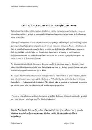 Tatimet me vështrim të veqantë në Kosovë




                 1. DEFINICIONI, KARAKTERISTIKAT DHE QËLLIMI I TATIMIT

Tatimet janë burimi kryesor i mbledhjes së te hyrave publike me te cilat shteti bashkohor i ploteson
shpenzimet publike, e qe janë në kompetecë te tij pa marrë parasysh se a janë shtete të zhvilluara apo
shtete në zhvillim.

Tatimet ne fillim ishin si te hyra sekondare te cilat kryesisht jan mbledhur prej nje numri te ngushte te
personave , ku edhe jan plotesuar pra saktesisht nevojat e caktuara shteterore. Ndersa sot tatimet janë
berë të hyra të perhershme te rregullta dhe te hyrat më me rëndesi te cilat mblidhen prej personave
fizik dhe juridikë, e që sherbejnë per financimin e shpenzimeve të medha, të numerta dhe te
llojllojshme të shtetit, pra sot ka shtete në botë, te cilat me anë te tatimit bejnë rishperndarjen e me
shum se 40 % të te ardhurave nacionale.

Në shtetin antik tatimi është shpjeguar si dhenie e popullit të nënshtruar popujve fitimtarë. Andaj
tatimi është identifikuar me nënshtrimin. Tatimi është arsyetuar si e drejte e popullit fitimtare, që ta fut
taimin ndaj popujve të nënshtruar, pra te dobet.

Në kuadrin e instrumenteve financiare te llojllojshme,me te cilat mblidhen të hyrat shteterore, tatimet
janë më me rendesi sepse marrin pjesë më shumë se 90 % në të hyrat e gjithembarshme të shteteve
bashkëkohore . Duke ditur rëndesin e tatimit, Maksi thotë: sikurse punetori që nuk mundë te egzistoje
pa mëditje, ashtu edhe shteti kapitalist nuk mund te egzistoje pa tatime.




Pra prej te gjita definiconeve të ndryshme un do te jap këtë definicion të tatimit i cilimendoj qe eshtë
me i plotë dhe më i saktë nga : prof.Dr. Sabahudin Komoni.




Prandaj Tatimi është dhënie e detyrushme në para , të një pjese të te ardhurave ose te pasuris,
shtetit per mbulimin e shpenzimeve te pergjithshme publike dhe pa kundërshperblim te
drejtperdrejt.


Nehat Duraku                                                               dhjetor 2008
 