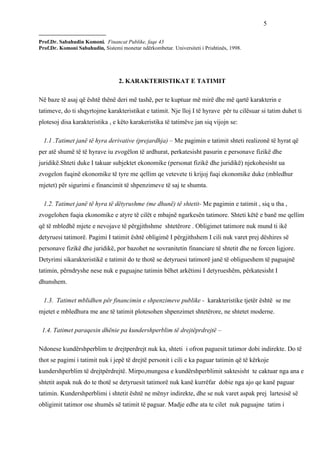 5
_________________________
Prof.Dr. Sabahudin Komoni. Financat Publike, faqe 43
Prof.Dr. Komoni Sabahudin, Sistemi monetar ndërkombetar. Universiteti i Prishtinës, 1998.




                                   2. KARAKTERISTIKAT E TATIMIT

Në baze të asaj që është thënë deri më tashë, per te kuptuar më mirë dhe më qartë karakterin e
tatimeve, do ti shqyrtojme karakteristikat e tatimit. Nje lloj I të hyrave për tu cilësuar si tatim duhet ti
plotesoj disa karakteristika , e këto karakeristika të tatimëve jan siq vijojn se:

  1.1 .Tatimet janë të hyra derivative (prejardhja) – Me pagimin e tatimit shteti realizonë të hyrat që
per atë shumë të të hyrave iu zvogëlon të ardhurat, perkatesisht pasurin e personave fizikë dhe
juridikë.Shteti duke I takuar subjektet ekonomike (personat fizikë dhe juridikë) njekohesisht ua
zvogelon fuqinë ekonomike të tyre me qellim qe vetevete ti krijoj fuqi ekonomike duke (mbledhur
mjetet) për sigurimi e financimit të shpenzimeve të saj te shumta.

  1.2. Tatimet janë të hyra të dëtyrushme (me dhunë) të shtetit- Me pagimin e tatimit , siq u tha ,
zvogelohen fuqia ekonomike e atyre të cilët e mbajnë ngarkesën tatimore. Shteti këtë e banë me qellim
që të mbledhë mjete e nevojave të përgjithshme shtetërore . Obligimet tatimore nuk mund ti ikë
detyruesi tatimorë. Pagimi I tatimit është obligimë I përgjithshem I cili nuk varet prej dëshires së
personave fizikë dhe juridikë, por bazohet ne sovranitetin financiare të shtetit dhe ne forcen ligjore.
Detyrimi sikarakteristikë e tatimit do te thotë se detyruesi tatimorë janë të obligueshem të paguajnë
tatimin, përndryshe nese nuk e paguajne tatimin bëhet arkëtimi I detyrueshëm, përkatesisht I
dhunshem.

  1.3. Tatimet mblidhen për financimin e shpenzimeve publike - karakteristike tjetër është se me
mjetet e mbledhura me ane të tatimit plotesohen shpenzimet shtetërore, ne shtetet moderne.

 1.4. Tatimet paraqesin dhënie pa kundershperblim të drejtëprdrejtë –

Ndonese kundërshperblim te drejtperdrejt nuk ka, shteti i ofron paguesit tatimor dobi indirekte. Do të
thot se pagimi i tatimit nuk i jepë të drejtë personit i cili e ka paguar tatimin që të kërkoje
kundershperblim të drejtpërdrejtë. Mirpo,mungesa e kundërshperblimit saktesisht te caktuar nga ana e
shtetit aspak nuk do te thotë se detyruesit tatimorë nuk kanë kurrëfar dobie nga ajo qe kanë paguar
tatimin. Kundershperblimi i shtetit është ne mënyr indirekte, dhe se nuk varet aspak prej lartesisë së
obligimit tatimor ose shumës së tatimit të paguar. Madje edhe ata te cilet nuk paguajne tatim i
 