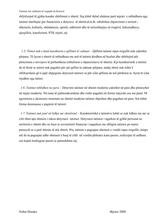 Tatimet me vështrim të veqantë në Kosovë
shfytëzojnë të gjitha kunder shërbimet e shtetit. Siq është thënë ehdeme parë mjetet e mbledhura nga
tatimet sherbejne per financimin e detyrave të shtetit,d.m.th. mbulohen shpenzimet e arsimit ,
shkencës, kulturës, shëndetesis, sportit, ndërtimit dhe të mirembajtjes së rrugëvë, hekurudhave,
ujesjellsit, kanalizimit, PTK rrjetit, etj.




  1.5. Ttimet nuk e kanë karakterin e qëllimit të caktuar – Qëllimi tatimit sipas rregullit nuk caktohet
përpara. Të hyrat e shtetit të mbledhura me anë të tatimit derdhen në buxhet dhe shërbejnë për
plotesimin e nevojave të perbashketa (mbulimin e shpenzimeve të shtetit). Kjo karakteristik e tatimit
do të thotë se tatimi nuk paguhet për një qellim te caktuar përpara, andaj shteti nuk ështe I
oblihueshem që ti japë shpjegime detyrueit tatimor se për cilat qëllime do teë përdoren te hyrat të cilat
rrjedhin nga tatimi.

 1.6. Tatimet mblidhen ne para – Detyrimi tatimor në shtetet moderne caktohet në para dhe plotesohet
në mjete moderne. Në raste të jashtezakonshme dhe rralle paguhet në forme natyrale ose me punë. M
egzistimin e ekonomis monetare ne shtetet moderne tatimet shprehen dhe paguhen në para. Sot është
forma dominuese e pagimit të tatimit.

 1.7. Tatimet nuk janë në lidhje me shtetësinë – Karakteristikë e tatimëve është se nuk lidhen me ate se
cilit shtet apo shtetesi i takon detyruesi tatimor. Detyruesi tatimor i ngarkon të gjithë personat ne
territorin e shtetit dhe ne baze te sovranitetit financiar i nagarkon me obligim tatimor pa marre
parasysh se a janë shtetas të atij shtetit. Pra, tatimin e paguajne shtetasit e vendit sipas rregullit, mirpo
atë do ta paguajne edhe shtetasit e huaj të cilët në vendin përkates kane pasuri, realizojne të ardhura
ose kajnë trasheguar pasuri te patundshme etj,




Nehat Duraku                                                                dhjetor 2008
 