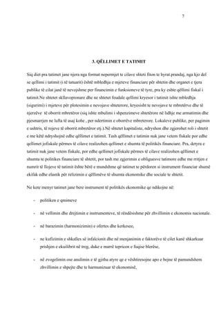 7




                                       3. QËLLIMET E TATIMIT

Siq diet pra tatimet jane njera nga format nepermjet te cilave shteti fiton te hyrat.prandaj, nga kjo del
se qellimi i tatimit (i të tatuarit) është mbledhja e mjeteve financiare për shtetin dhe organet e tjera
publike të cilat janë të nevojshme per financimin e funksioneve të tyre, pra ky eshte qëllimi fiskal i
tatimit.Ne shtetet skllavopronare dhe ne shtetet feudale qellimi kryesor i tatimit ishte mbledhja
(sigurimi) i mjeteve për plotesimin e nevojave shteterore, kryesisht te nevojave te mbretërve dhe të
njerzëve të oborrit mbretëror (siq ishte mbulimi i shpenzimeve shtetërore në lidhje me armatimin dhe
pjesmarrjen ne lufta të asaj kohe , per ndertimin e oborrëve mbreterore. Lokaleve publike, per pagimin
e ushtris, të rojeve të oborrit mbretëror etj.).Në shtetet kapitaliste, ndryshon dhe zgjerohet roli i shtetit
e me këtë ndryshojnë edhe qëllimet e tatimit. Tash qëllimet e tatimin nuk jane vetem fiskale por edhe
qellimet jofiskale përmes të cilave realizohen qellimet e shumta të politikës financiare. Pra, detyra e
tatimit nuk jane vetem fiskale, por edhe qellimet jofiskale përmes të cilave realizohen qëllimet e
shumta te politikes financiare të shtetit, por tash me zgjerimin e obliguesve tatimore edhe me rritjen e
numrit të llojeve të tatimit ështe bërë e mundshme që tatimet te përdoren si instrument financiar shumë
ekifak edhe elastik për relizimin e qëllimëve të shumta ekonomike dhe sociale te shtetit.

Ne kete menyr tatimet jane bere instrument të politikës ekonomike qe ndikojne në:

    -   politiken e qmimeve

    -   në vellimin dhe drejtimin e instrumenteve, të rëndësishme për zhvillimin e ekonomis nacionale.

    -   në barazimin (harmonizimin) e ofertes dhe kerkesee,

    -   ne kufizimin e shkalles së infalcionit dhe në menjanimin e faktorëve të cilet kanë shkarkuar
        prishjen e ekuilibrit në treg, duke e marrë tepricen e fuqise blerëse,

    -   në zvogelimin ose anulimin e të gjitha atyre qe e vështiresojne apo e bejne të pamundshem
        zhvillimin e shpejte dhe te harmunizuar të ekonomisë,
 