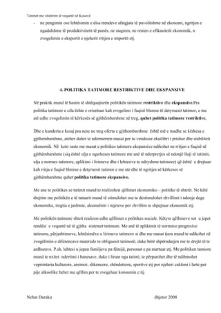 Tatimet me vështrim të veqantë në Kosovë
    -   ne pengimin ose lehtësimin e disa trendeve afatgjata të pavolitshme në ekonomi, ngritjen e
        ngadalshme të produktivitetit të punës, ne stagnim, ne renien e efikasitetit ekonomik, n
        zvogelimin e eksportit e njeherit rritjen e importit etj.




                    4. POLITIKA TATIMORE RESTRIKTIVE DHE EKSPANSIVE

    Në praktik mund të hasim të shtëquajturën politikën tatimore restriktive dhe ekspansive.Pra
    politika tatimore e cila ështe e orientuar kah zvogelimi i fuqisë blerese të detyruesit tatimor, e me
    atë edhe zvogelimin të kërkesës së gjithëmbarshme në treg, quhet politika tatimore restriktive.

    Dhe e kunderta e kesaj pra nese ne treg oferta e gjithembarshme është më e madhe se kërkesa e
    gjithembarshme, ateher duhet te ndermerren masat per tu vendosur ekuilibri i prishur dhe stabiliteti
    ekonomik. Në keto raste me masat e politikes tatimore ekspansive ndikohet ne rritjen e fuqisë së
    gjithëmbarshme (siq është ulja e ngarkeses tatimore me anë të nderprerjes së ndonjë lloji të tatimit,
    ulja e normes tatimore, aplikimi i lirimeve dhe i lehtesive te ndryshme tatimore) që është e drejtuar
    kah rritja e fuqisë blerese e detyruesit tatimor e me ate dhe të ngritjes së kërkeses së
    gjithëmbarshme quhet politika tatimore ekspansive.

    Me ane te politikes se tatimit mund te realizohen qëllimet ekonomiko – politike të shtetit. Ne këtë
    drejtim me politikën e të tatuarit mund të stimulohet ose te destimulohet zhvillimi i ndonje dege
    ekonomike, tregtia e jashtme, akumulimi i mjeteve per zhvillim te shpejtuar ekonomik etj.

    Me politikën tatimore shteti realizon edhe qëllimet e politikes sociale. Këtyre qëllimeve sot u jepet
    rendësi e veqantë në të gjitha sistemet tatimore. Me anë të aplikimit të normave progresive
    tatimore, përjashtimeve, lehtësimëve e lirimeve tatimore si dhe me masat tjera mund te ndikohet në
    zvogëlimin e diferencave materiale te obliguesit tatimorë, duke bërë shpërndarjen me te drejtë të te
    ardhurave. P.sh. lehtesi u jepen familjeve pa fëmijë, personat e pa martuar etj. Me politiken tamiore
    mund te nxitet ndertimi i banesave, duke i liruar nga tatimi, te përparohet dhe të ndihmohet
    veprimtaria kulturore, arsimor, shkencore, shëndetsore, sportive etj por njeheri caktimi i larte per
    pije alkoolike behet me qëllim per te zvogeluar konsumin e tij.




Nehat Duraku                                                               dhjetor 2008
 