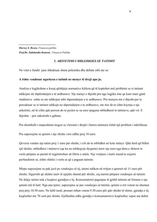 9




____________________________
Harvey S. Rosen. Financat publike
Prof.Dr. Sabahudin Komoni. Financat Publike


                              5. ARSYETIMI I MBLEDHJES SE TATIMIT

Ne vitet e fundit jane shkaktuar shum polemika dhe debate mbi ate se:

A ështe vendosur ngarkesa e tatimit ne menyr të drejt apo jo.

Analiza e logjikshme e kesaj qështjeje normative kërkon që të kuptohet mië problemi se si tatimet
ndikojne në shpërndarjen e të ardhurave. Nje menyr e thjesht pra nga logjika ime qe kam marr gjatë
studimeve eshte se ato ndikojne mbi shperndarjen e te ardhurave. Pra menyra me e thjesht per te
percaktuar se si tatimet ndikojn ne shperndarjen e te ardhurave, me mir do te ishte kryerja e nje
anketimi, në të cilën qdo person do te pyetet se sa euro ipaguna mbledhesit te tatimeve, qdo vit. E
thjeshte – por zakonisht e gabuar.

Pra shembulli i meposhtem tregon se vlersimi i drejtë i barres tatimore është një problem i nderlikuar.

Pra supozojme se qmimi i nje shishe vere edhte prej 10 euro.

Qeveria vendos nje tatim prej 1 euro per shishe, i cili do te mblidhet ne kete mënyr: Qdo herë që blihet
një shishe, mbledhesi i tatimeve (qe ka ne mbikqyrje dyqanin) merr nje euro nga dora e shitesit te
verës përpara se paratë të regjitstrohen në librin e arkës. Nje vrojtues i rastir mund te nxjerre
perfundimin se, ështe shitësi i verës ai që e paguan tatimin.

Mirpo supozojme se pak javë ps vendosjes së tij, tatimi ndikon në rritjen e qmimit në 11 euro për
shishe. Sigurisht që shitësi merr të njejtën shumë për shishe, siq merrte përpara vendosjes së tatimit.
Në dukje tatimi nuk e keqësoi gjendjen e tij. Konsumatoret paguajne të gjithë tatimin në formen e nje
qmimi më të larë. Nga ana tjeter, supozojme se pas vendosjes së tatimit, qmimi u rrit vetem ne shumen
prej prej 10.30 euro. Ne këtë rastë, pronari mban vetem 9.30 euro për qdo shishe të shitur, gjendja e tij
keqësohet me 70 cent per shishe. Gjithashtu edhe gjendja e konsumatoreve keqësohet, sepse ata duhet
 