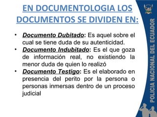 EN DOCUMENTOLOGIA LOS
DOCUMENTOS SE DIVIDEN EN:
• Documento Dubitado: Es aquel sobre el
cual se tiene duda de su autenticidad.
• Documento Indubitado: Es el que goza
de información real, no existiendo la
menor duda de quien lo realizó
• Documento Testigo: Es el elaborado en
presencia del perito por la persona o
personas inmersas dentro de un proceso
judicial
 