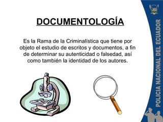 Es la Rama de la Criminalística que tiene por
objeto el estudio de escritos y documentos, a fin
de determinar su autenticidad o falsedad, así
como también la identidad de los autores.
DOCUMENTOLOGÍA
 