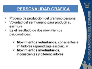 PERSONALIDAD GRÁFICA
• Proceso de producción del grafismo personal
• Voluntad del ser humano para producir su
escritura
• Es el resultado de dos movimientos
psicomotrices:
 Movimientos voluntarios, conscientes e
imitadores (aprendizaje escolar), y
 Movimientos involuntarios,
inconscientes y diferenciadores
 