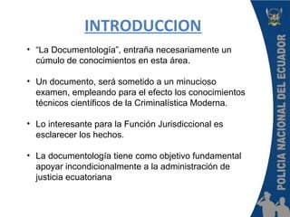 INTRODUCCION
• “La Documentología”, entraña necesariamente un
cúmulo de conocimientos en esta área.
• Un documento, será sometido a un minucioso
examen, empleando para el efecto los conocimientos
técnicos científicos de la Criminalística Moderna.
• Lo interesante para la Función Jurisdiccional es
esclarecer los hechos.
• La documentología tiene como objetivo fundamental
apoyar incondicionalmente a la administración de
justicia ecuatoriana
 