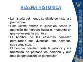 RESEÑA HISTORICA
• La historia del mundo se divide en historia y
prehistoria.
• Esta última abarca la sucesión desde la
aparición del hombre hasta el momento en
que se inventa la escritura.
• El hombre de las cavernas comenzó
perdurando sus vivencias, sus hazañas,
sus conquistas.
• El hombre primitivo tenía la palabra y era
trasmitida de persona en persona y aún
más de generación en generación.
 