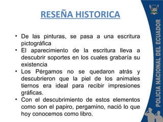 RESEÑA HISTORICA
• De las pinturas, se pasa a una escritura
pictográfica
• El aparecimiento de la escritura lleva a
descubrir soportes en los cuales grabaría su
existencia
• Los Pérgamos no se quedaron atrás y
descubrieron que la piel de los animales
tiernos era ideal para recibir impresiones
gráficas.
• Con el descubrimiento de estos elementos
como son el papiro, pergamino, nació lo que
hoy conocemos como libro.
 