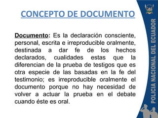 CONCEPTO DE DOCUMENTO
Documento: Es la declaración consciente,
personal, escrita e irreproducible oralmente,
destinada a dar fe de los hechos
declarados, cualidades estas que la
diferencian de la prueba de testigos que es
otra especie de las basadas en la fe del
testimonio; es irreproducible oralmente el
documento porque no hay necesidad de
volver a actuar la prueba en el debate
cuando éste es oral.
 