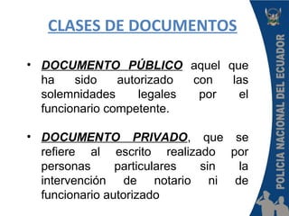 CLASES DE DOCUMENTOS
• DOCUMENTO PÚBLICO aquel que
ha sido autorizado con las
solemnidades legales por el
funcionario competente.
• DOCUMENTO PRIVADO, que se
refiere al escrito realizado por
personas particulares sin la
intervención de notario ni de
funcionario autorizado
 
