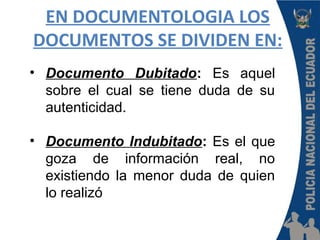 EN DOCUMENTOLOGIA LOS
DOCUMENTOS SE DIVIDEN EN:
• Documento Dubitado: Es aquel
sobre el cual se tiene duda de su
autenticidad.
• Documento Indubitado: Es el que
goza de información real, no
existiendo la menor duda de quien
lo realizó
 