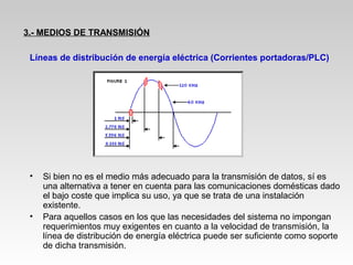 Líneas de distribución de energía eléctrica (Corrientes portadoras/PLC)
• Si bien no es el medio más adecuado para la transmisión de datos, sí es
una alternativa a tener en cuenta para las comunicaciones domésticas dado
el bajo coste que implica su uso, ya que se trata de una instalación
existente.
• Para aquellos casos en los que las necesidades del sistema no impongan
requerimientos muy exigentes en cuanto a la velocidad de transmisión, la
línea de distribución de energía eléctrica puede ser suficiente como soporte
de dicha transmisión.
3.- MEDIOS DE TRANSMISIÓN
 