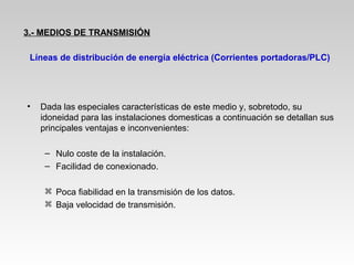• Dada las especiales características de este medio y, sobretodo, su
idoneidad para las instalaciones domesticas a continuación se detallan sus
principales ventajas e inconvenientes:
– Nulo coste de la instalación.
– Facilidad de conexionado.
 Poca fiabilidad en la transmisión de los datos.
 Baja velocidad de transmisión.
Líneas de distribución de energía eléctrica (Corrientes portadoras/PLC)
3.- MEDIOS DE TRANSMISIÓN
 