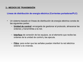 • Un sistema basado en líneas de distribución de energía eléctrica consta de
las siguientes partes:
– Unidad de control: encargada de gestionar el protocolo, almacenar las
ordenes y transmitirlas a la red.
– Interface de conexión de los equipos, es el elemento que recibe las
ordenes de la unidad de control y las ejecuta.
– Filtro: para evitar que las señales puedan interferir la red eléctrica
exterior a la vivienda.
3.- MEDIOS DE TRANSMISIÓN
Líneas de distribución de energía eléctrica (Corrientes portadoras/PLC)
 