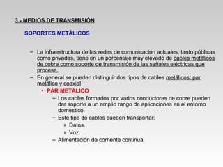 – La infraestructura de las redes de comunicación actuales, tanto públicas
como privadas, tiene en un porcentaje muy elevado de cables metálicos
de cobre como soporte de transmisión de las señales eléctricas que
procesa.
– En general se pueden distinguir dos tipos de cables metálicos: par
metálico y coaxial
• PAR METÁLICO
– Los cables formados por varios conductores de cobre pueden
dar soporte a un amplio rango de aplicaciones en el entorno
domestico.
– Este tipo de cables pueden transportar:
» Datos.
» Voz.
– Alimentación de corriente continua.
3.- MEDIOS DE TRANSMISIÓN
SOPORTES METÁLICOS
 