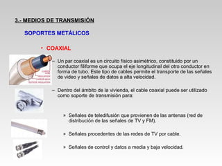 • COAXIAL
– Un par coaxial es un circuito físico asimétrico, constituido por un
conductor filiforme que ocupa el eje longitudinal del otro conductor en
forma de tubo. Este tipo de cables permite el transporte de las señales
de video y señales de datos a alta velocidad.
– Dentro del ámbito de la vivienda, el cable coaxial puede ser utilizado
como soporte de transmisión para:
» Señales de teledifusión que provienen de las antenas (red de
distribución de las señales de TV y FM).
» Señales procedentes de las redes de TV por cable.
» Señales de control y datos a media y baja velocidad.
3.- MEDIOS DE TRANSMISIÓN
SOPORTES METÁLICOS
 