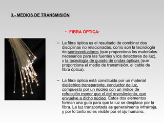 • FIBRA ÓPTICA:
– La fibra óptica es el resultado de combinar dos
disciplinas no relacionadas, como son la tecnología
de semiconductores (que proporciona los materiales
necesarios para las fuentes y los detectores de luz),
y la tecnología de guiado de ondas ópticas (que
proporciona el medio de transmisión, el cable de
fibra óptica).
– La fibra óptica está constituida por un material
dieléctrico transparente, conductor de luz,
compuesto por un núcleo con un índice de
refracción menor que el del revestimiento, que
envuelve a dicho núcleo. Estos dos elementos
forman una guía para que la luz se desplace por la
fibra. La luz transportada es generalmente infrarroja,
y por lo tanto no es visible por el ojo humano.
3.- MEDIOS DE TRANSMISIÓN
 