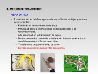 – A continuación se detallan algunas de sus múltiples ventajas y escasos
inconvenientes:
• Fiabilidad en la transferencia de datos.
• Inmunidad frente a interferencias electromagnéticas y de
radiofrecuencias.
• Alta seguridad en la transmisión de datos.
• Distancia entre los puntos de la instalación limitada, en el entorno
doméstico estos problemas no existen.
• Transferencia de gran cantidad de datos.
• Elevado coste de los cables y las conexiones.
3.- MEDIOS DE TRANSMISIÓN
FIBRA ÓPTICA
 