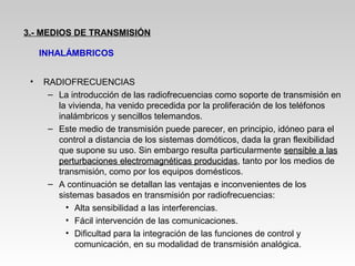 • RADIOFRECUENCIAS
– La introducción de las radiofrecuencias como soporte de transmisión en
la vivienda, ha venido precedida por la proliferación de los teléfonos
inalámbricos y sencillos telemandos.
– Este medio de transmisión puede parecer, en principio, idóneo para el
control a distancia de los sistemas domóticos, dada la gran flexibilidad
que supone su uso. Sin embargo resulta particularmente sensible a lassensible a las
perturbaciones electromagnéticas producidasperturbaciones electromagnéticas producidas, tanto por los medios de
transmisión, como por los equipos domésticos.
– A continuación se detallan las ventajas e inconvenientes de los
sistemas basados en transmisión por radiofrecuencias:
• Alta sensibilidad a las interferencias.
• Fácil intervención de las comunicaciones.
• Dificultad para la integración de las funciones de control y
comunicación, en su modalidad de transmisión analógica.
3.- MEDIOS DE TRANSMISIÓN
INHALÁMBRICOS
 