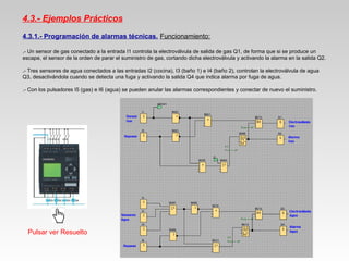 4.3.- Ejemplos Prácticos
4.3.1.- Programación de alarmas técnicas. Funcionamiento:
.- Un sensor de gas conectado a la entrada I1 controla la electroválvula de salida de gas Q1, de forma que si se produce un
escape, el sensor de la orden de parar el suministro de gas, cortando dicha electroválvula y activando la alarma en la salida Q2.
.- Tres sensores de agua conectados a las entradas I2 (cocina), I3 (baño 1) e I4 (baño 2), controlan la electroválvula de agua
Q3, desactivándola cuando se detecta una fuga y activando la salida Q4 que indica alarma por fuga de agua.
.- Con los pulsadores I5 (gas) e I6 (agua) se pueden anular las alarmas correspondientes y conectar de nuevo el suministro.
Pulsar ver Resuelto
 