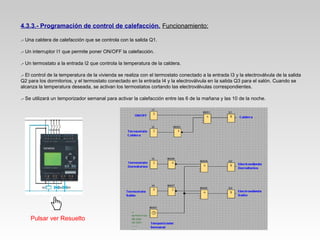 4.3.3.- Programación de control de calefacción. Funcionamiento:
.- Una caldera de calefacción que se controla con la salida Q1.
.- Un interruptor I1 que permite poner ON/OFF la calefacción.
.- Un termostato a la entrada I2 que controla la temperatura de la caldera.
.- El control de la temperatura de la vivienda se realiza con el termostato conectado a la entrada I3 y la electroválvula de la salida
Q2 para los dormitorios, y el termostato conectado en la entrada I4 y la electroválvula en la salida Q3 para el salón. Cuando se
alcanza la temperatura deseada, se activan los termostatos cortando las electroválvulas correspondientes.
.- Se utilizará un temporizador semanal para activar la calefacción entre las 6 de la mañana y las 10 de la noche.
Pulsar ver Resuelto
 