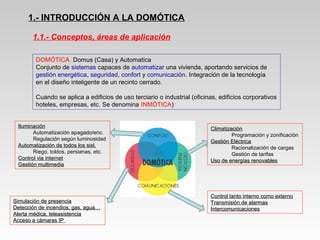 1.- INTRODUCCIÓN A LA DOMÓTICA
DOMÓTICA Domus (Casa) y Automatica
Conjunto de sistemas capaces de automatizar una vivienda, aportando servicios de
gestión energética, seguridad, confort y comunicación. Integración de la tecnología
en el diseño inteligente de un recinto cerrado.
Cuando se aplica a edificios de uso terciario o industrial (oficinas, edificios corporativos
hoteles, empresas, etc. Se denomina INMÓTICA)
ClimatizaciónClimatización
Programación y zonificación
Gestión EléctricaGestión Eléctrica
Racionalización de cargas
Gestión de tarifas
Uso de energías renovablesUso de energías renovables
IluminaciónIluminación
Automatización apagado/enc.
Regulación según luminosidad
Automatización de todos los sist.Automatización de todos los sist.
Riego, toldos, persianas, etc.
Control via internetControl via internet
Gestión multimediaGestión multimedia
Simulación de presenciaSimulación de presencia
Detección de incendios, gas, agua…Detección de incendios, gas, agua…
Alerta médica, teleasistenciaAlerta médica, teleasistencia
Acceso a cámaras IPAcceso a cámaras IP
Control tanto interno como externoControl tanto interno como externo
Transmisión de alarmasTransmisión de alarmas
IntercomunicacionesIntercomunicaciones
1.1.- Conceptos, áreas de aplicación
 