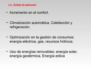 1.3.- Ámbito de aplicación
• Incremento en el confort.
• Climatización automática. Calefacción y
refrigeración.
• Optimización en la gestión de consumos:
energía eléctrica, gas, recursos hídricos.
• Uso de energías renovables: energía solar,
energía geotérmica, Energía eólica
 
