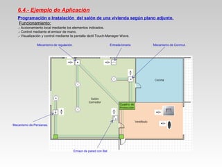 6.4.- Ejemplo de Aplicación
Programación e Instalación del salón de una vivienda según plano adjunto.
Funcionamiento:
.- Accionamiento local mediante los elementos indicados.
.- Control mediante el emisor de mano.
.- Visualización y control mediante la pantalla táctil Touch-Manager Wave.
Mecanismo de Conmut.Entrada binariaMecanismo de regulación.
Mecanismo de Persianas.
Emisor de pared con Bat
 