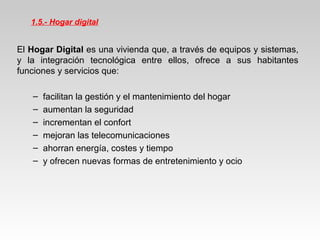 1.5.- Hogar digital
El Hogar Digital es una vivienda que, a través de equipos y sistemas,
y la integración tecnológica entre ellos, ofrece a sus habitantes
funciones y servicios que:
– facilitan la gestión y el mantenimiento del hogar
– aumentan la seguridad
– incrementan el confort
– mejoran las telecomunicaciones
– ahorran energía, costes y tiempo
– y ofrecen nuevas formas de entretenimiento y ocio
 