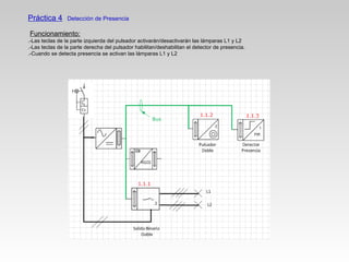 Práctica 4 Detección de Presencia
Funcionamiento:
.-Las teclas de la parte izquierda del pulsador activarán/desactivarán las lámparas L1 y L2
.-Las teclas de la parte derecha del pulsador habilitan/deshabilitan el detector de presencia.
.-Cuando se detecta presencia se activan las lámparas L1 y L2
 
