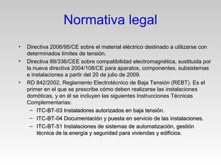 • Directiva 2006/95/CE sobre el material eléctrico destinado a utilizarse con
determinados límites de tensión.
• Directiva 89/336/CEE sobre compatibilidad electromagnética, sustituida por
la nueva directiva 2004/108/CE para aparatos, componentes, subsistemas
e instalaciones a partir del 20 de julio de 2009.
• RD 842/2002, Reglamento Electrotécnico de Baja Tensión (REBT). Es el
primer en el que se prescribe cómo deben realizarse las instalaciones
domóticas, y en él se incluyen las siguientes Instrucciones Técnicas
Complementarias:
– ITC-BT-03 Instaladores autorizados en baja tensión.ITC-BT-03 Instaladores autorizados en baja tensión.
– ITC-BT-04 Documentación y puesta en servicio de las instalaciones.ITC-BT-04 Documentación y puesta en servicio de las instalaciones.
– ITC-BT-51 Instalaciones de sistemas de automatización, gestiónITC-BT-51 Instalaciones de sistemas de automatización, gestión
técnica de la energía y seguridad para viviendas y edificios.técnica de la energía y seguridad para viviendas y edificios.
Normativa legal
 