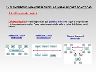 2.- ELEMENTOS FUNDAMENTALES DE LAS INSTALACIONES DOMÓTICAS
Controladores: son los dispositivos que gestionan el sistema según la programación
y la información que recibe. Puede haber un controlador solo, o varios distribuidos por el
sistema.
2.1.- Sistemas de control
Sistema de control
centralizado
Sistema de control
descentralizado
Sistema de control
distribuido
 