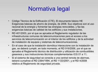 • Código Técnico de la Edificación (CTE). El documento básico HE
Exigencias básicas de ahorro de energía, de 2006. Sus objetivos son el uso
racional de la energía y fomentar las energías renovables, y fija las
exigencias básicas de calidad de los edificios y sus instalaciones.
• RD 401/2003, por el que se aprueba el Reglamento regulador de las
infraestructuras comunes de telecomunicaciones para el acceso a los
servicios de telecomunicación en el interior de los edificios y de la actividad
de instalación de equipos y sistemas de telecomunicaciones.
• En el caso de que la instalación domótica interaccione con la instalación de
gas, se deberá cumplir, en todo momento, el RD 919/2006, por el que se
aprueba el Reglamento técnico de distribución y utilización de combustibles
gaseosos y sus instrucciones técnicas complementarias ICG 01 a 11.
• Si el sistema de seguridad se conecta a una central remota de alarmas,
deberá cumplirse el RD 2364/1994, el RD 1123/2001, y el RD 4/2008
relativo al Reglamento de seguridad privada.
Normativa legal
 