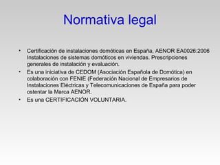 • Certificación de instalaciones domóticas en España, AENOR EA0026:2006
Instalaciones de sistemas domóticos en viviendas. Prescripciones
generales de instalación y evaluación.
• Es una iniciativa de CEDOM (Asociación Española de Domótica) en
colaboración con FENIE (Federación Nacional de Empresarios de
Instalaciones Eléctricas y Telecomunicaciones de España para poder
ostentar la Marca AENOR.
• Es una CERTIFICACIÓN VOLUNTARIA.
Normativa legal
 