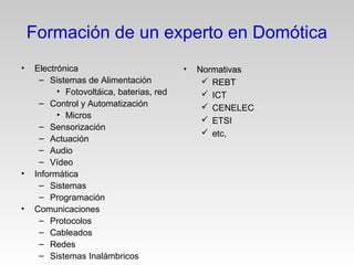 • Electrónica
– Sistemas de Alimentación
• Fotovoltáica, baterias, red
– Control y Automatización
• Micros
– Sensorización
– Actuación
– Audio
– Vídeo
• Informática
– Sistemas
– Programación
• Comunicaciones
– Protocolos
– Cableados
– Redes
– Sistemas Inalámbricos
• NormativasNormativas
 REBT
 ICT
 CENELEC
 ETSI
 etc,
Formación de un experto en Domótica
 