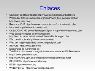 Enlaces
• Comisión de Hogar Digital http://www.comisionhogardigital.org
• Wikipedia- http://es.wikipedia.org/wiki/Power_line_communication
• http://www.intel.com
• Recursos VoIP http://www.recursosvoip.com/protocolos/sip.php
• Microsoft http://www.microsoft.com/
• CASADOMO «El portal del Hogar Digital » http://www.casadomo.com
• Web para protocolos de comunicación
http://neo.lcc.uma.es/evirtual/cdd/tutorial/enlace/ppp.html
• Web de dómotica http://www.domotica.net
• Web del hogar digital http://www.hogardigital.com
• AENOR - http://www.aenor.es.
• Diccionario de Acrónimos de
Telefónica.http://www.zonagratuita.com/curiosidades/DicTelefonica.
• http:// www.glosarium.com.
• http://www.foro.upm.es/domotica/ponencias/domotica3.pdf
• CENELEC - http://www.cenelec.org
• ETSI - http://www.etsi.org
• WEBOPEDIA - http://www.webopedia.com
 