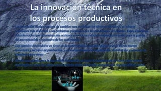 • La innovación técnica requiere de cambios para modificar los sistemas técnicos y así ofrecer
soluciones mas eficientes a los problemas planteados por las condiciones del entorno. Estas soluciones
deberán ser las que determinen sus acciones y le den un carácter sistémico, necesario para la gestión
del uso sostenible y equitativo de los ecosistemas.
• Los cambios innovadores en favor de la sustentabilidad pueden reflejarse en el uso de nuevos
materiales y técnicas de producción, y en nuevas formas de organización, distribución y patrones de
consumo, entre otras.
• El reto mas grande para la innovación sustentable es lograr la transferencia de esas y otras nuevas
tecnologías a todos los países para el cuidado global del medio ambiente con responsabilidad social.
 