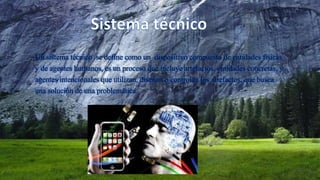 Un sistema técnico se define como un dispositivo compuesto de entidades físicas
y de agentes humanos, es un proceso que incluye artefactos, entidades concretas, y
agentes intencionales que utilizan, diseñan o controlan los artefactos, que busca
una solución de una problemática.
 