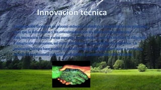 La innovación técnica es un proceso enfocado al diseño y a la manufactura de productos,
en el que la información y los conocimientos son los insumos fundamentales.
Esta innovación incluye varios aspectos: la adaptación de medios técnicos, la diligencia
e integración de procesos, así como administrar y comercializar los productos. La
innovación técnica hace posible introducir nuevos o mejorados servicios o productos,
además de implementar procesos productivos o procedimientos más eficientes.
 