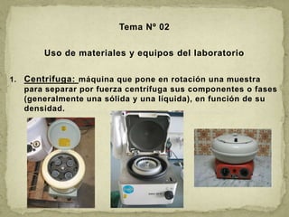 Tema Nº 02 Uso de materiales y equipos del laboratorio Centrifuga: máquina que pone en rotación una muestra para separar por fuerza centrífuga sus componentes o fases (generalmente una sólida y una líquida), en función de su densidad. 