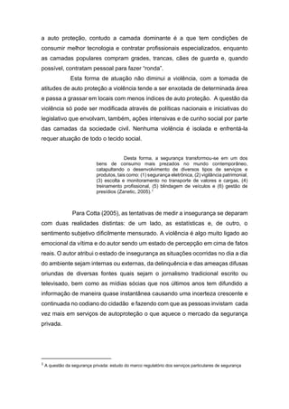 a auto proteção, contudo a camada dominante é a que tem condições de
consumir melhor tecnologia e contratar profissionais especializados, enquanto
as camadas populares compram grades, trancas, cães de guarda e, quando
possível, contratam pessoal para fazer “ronda”.
Esta forma de atuação não diminui a violência, com a tomada de
atitudes de auto proteção a violência tende a ser enxotada de determinada área
e passa a grassar em locais com menos índices de auto proteção. A questão da
violência só pode ser modificada através de políticas nacionais e iniciativas do
legislativo que envolvam, também, ações intensivas e de cunho social por parte
das camadas da sociedade civil. Nenhuma violência é isolada e enfrentá-la
requer atuação de todo o tecido social.
Desta forma, a segurança transformou-se em um dos
bens de consumo mais prezados no mundo contemporâneo,
catapultando o desenvolvimento de diversos tipos de serviços e
produtos, tais como: (1) segurança eletrônica, (2) vigilância patrimonial,
(3) escolta e monitoramento no transporte de valores e cargas, (4)
treinamento profissional, (5) blindagem de veículos e (6) gestão de
presídios (Zanetic, 2005).1
Para Cotta (2005), as tentativas de medir a insegurança se deparam
com duas realidades distintas: de um lado, as estatísticas e, de outro, o
sentimento subjetivo dificilmente mensurado. A violência é algo muito ligado ao
emocional da vítima e do autor sendo um estado de percepção em cima de fatos
reais. O autor atribui o estado de insegurança as situações ocorridas no dia a dia
do ambiente sejam internas ou externas, da delinquência e das ameaças difusas
oriundas de diversas fontes quais sejam o jornalismo tradicional escrito ou
televisado, bem como as mídias sócias que nos últimos anos tem difundido a
informação de maneira quase instantânea causando uma incerteza crescente e
continuada no codiano do cidadão e fazendo com que as pessoas invistam cada
vez mais em serviços de autoproteção o que aquece o mercado da segurança
privada.
1
A questão da segurança privada: estudo do marco regulatório dos serviços particulares de segurança
 