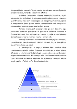 de necessidades especiais. Tendo especial atenção para as ocorrências de
preconceito racial, homofobia e tratamento a Mulher.
O sistema constitucional brasileiro e seu arcabouço jurídico regem
as condutas dos profissionais de segurança privada obrigando-os ao tratamento
igualitário e respeitoso entre todos as pessoas. Do agente para com seus pares
e principalmente com o público interno e externo onde seus serviços são
prestados bem como com sua própria família e amigos.
Por este sistema, pode-se compreender que cada dispositivo legal
possui uma norma da qual deriva e à qual está subordinada, cumprindo à
Constituição o papel de preponderância – ou seja – o ápice, ao qual todas as
demais leis devem ser compatíveis material e formalmente.
Um conjunto hierarquizado de normas jurídicas (regras e princípios)
que disciplinam coercitivamente as condutas humanas, com a finalidade de
buscar harmonia e a paz social.
A Constituição é a Lei Magna, a maior de todas. Todas as outras
Leis (também chamadas de Leis Ordinárias, termo utilizado às vezes para se
diferenciar as Leis “comuns” da Constituição) devem estar em consonância com
os princípios constitucionais. Na hierarquia a Lei é superior ao Decreto, que não
pode contrariá-la, sob pena de ser ilegal e não ter validade. O Decreto, por sua
vez, é superior à Portaria ou Ato Normativo ou similar.
Figura 2 http://blog.biptt.com/2019/02/10/ligislacao-segurança-privada/
 