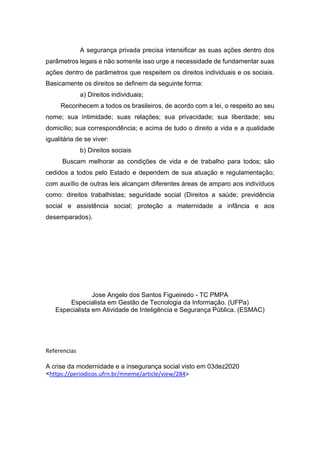 A segurança privada precisa intensificar as suas ações dentro dos
parâmetros legais e não somente isso urge a necessidade de fundamentar suas
ações dentro de parâmetros que respeitem os direitos individuais e os sociais.
Basicamente os direitos se definem da seguinte forma:
a) Direitos individuais;
Reconhecem a todos os brasileiros, de acordo com a lei, o respeito ao seu
nome; sua intimidade; suas relações; sua privacidade; sua liberdade; seu
domicílio; sua correspondência; e acima de tudo o direito a vida e a qualidade
igualitária de se viver:
b) Direitos sociais
Buscam melhorar as condições de vida e de trabalho para todos; são
cedidos a todos pelo Estado e dependem de sua atuação e regulamentação;
com auxílio de outras leis alcançam diferentes áreas de amparo aos indivíduos
como: direitos trabalhistas; seguridade social (Direitos a saúde; previdência
social e assistência social; proteção a maternidade a infância e aos
desemparados).
Jose Angelo dos Santos Figueiredo - TC PMPA
Especialista em Gestão de Tecnologia da Informação. (UFPa)
Especialista em Atividade de Inteligência e Segurança Pública. (ESMAC)
Referencias
A crise da modernidade e a insegurança social visto em 03dez2020
<https://periodicos.ufrn.br/mneme/article/view/284>
 