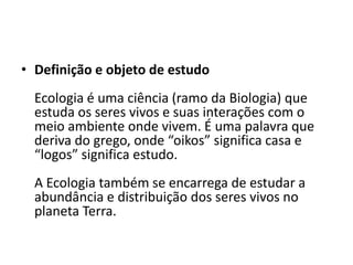 • Definição e objeto de estudo
  Ecologia é uma ciência (ramo da Biologia) que
  estuda os seres vivos e suas interações com o
  meio ambiente onde vivem. É uma palavra que
  deriva do grego, onde “oikos” significa casa e
  “logos” significa estudo.
  A Ecologia também se encarrega de estudar a
  abundância e distribuição dos seres vivos no
  planeta Terra.
 