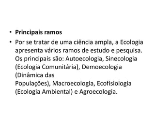 • Principais ramos
• Por se tratar de uma ciência ampla, a Ecologia
  apresenta vários ramos de estudo e pesquisa.
  Os principais são: Autoecologia, Sinecologia
  (Ecologia Comunitária), Demoecologia
  (Dinâmica das
  Populações), Macroecologia, Ecofisiologia
  (Ecologia Ambiental) e Agroecologia.
 